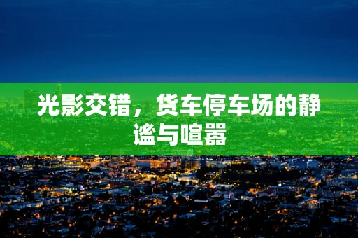 光影交错，货车停车场的静谧与喧嚣