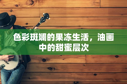色彩斑斓的果冻生活，油画中的甜蜜层次