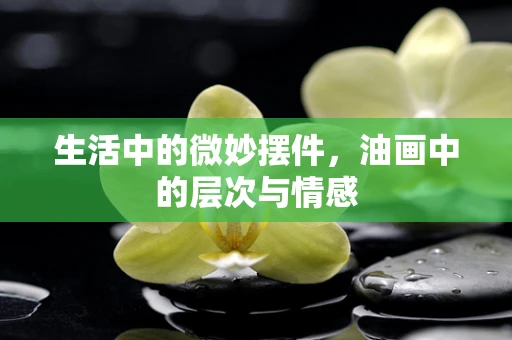 生活中的微妙摆件，油画中的层次与情感