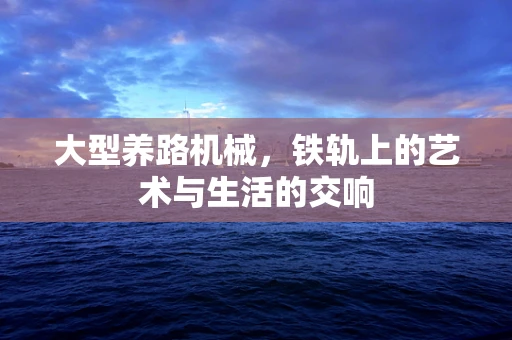 大型养路机械，铁轨上的艺术与生活的交响