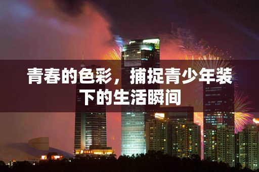 青春的色彩，捕捉青少年装下的生活瞬间