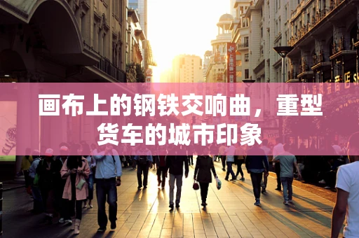 画布上的钢铁交响曲，重型货车的城市印象