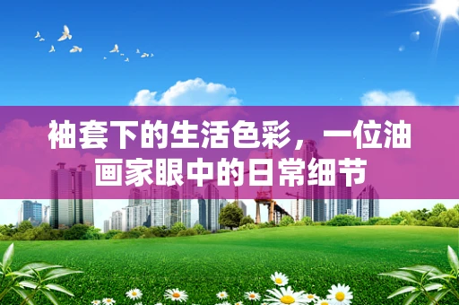 袖套下的生活色彩，一位油画家眼中的日常细节