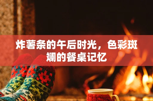 炸薯条的午后时光，色彩斑斓的餐桌记忆