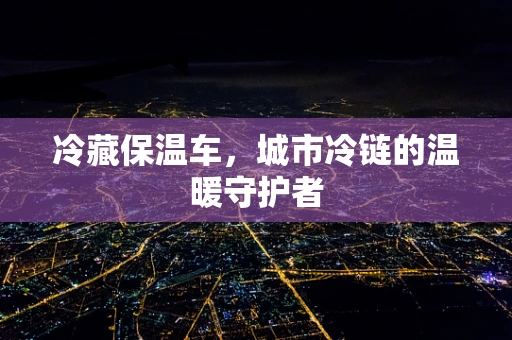 冷藏保温车，城市冷链的温暖守护者