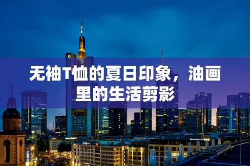 无袖T恤的夏日印象，油画里的生活剪影