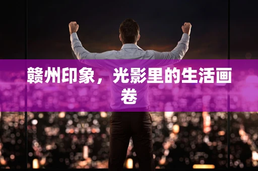 赣州印象，光影里的生活画卷