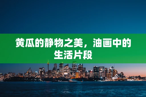 黄瓜的静物之美，油画中的生活片段