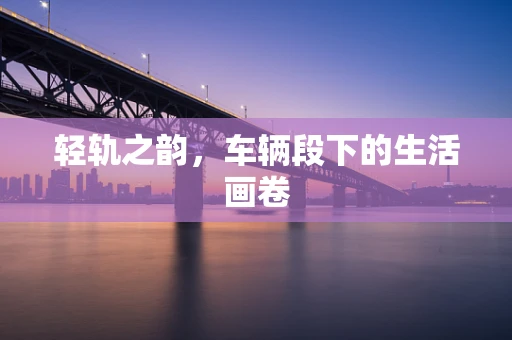 轻轨之韵，车辆段下的生活画卷