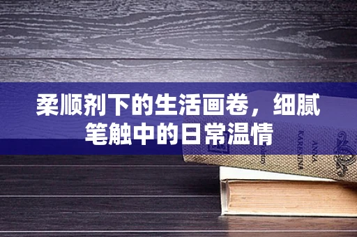 柔顺剂下的生活画卷，细腻笔触中的日常温情