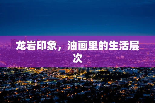 龙岩印象，油画里的生活层次