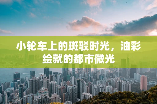 小轮车上的斑驳时光，油彩绘就的都市微光