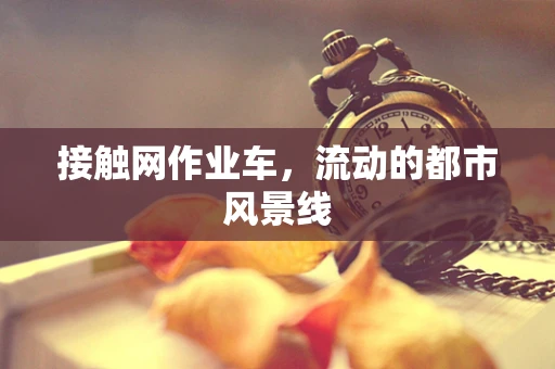 接触网作业车，流动的都市风景线