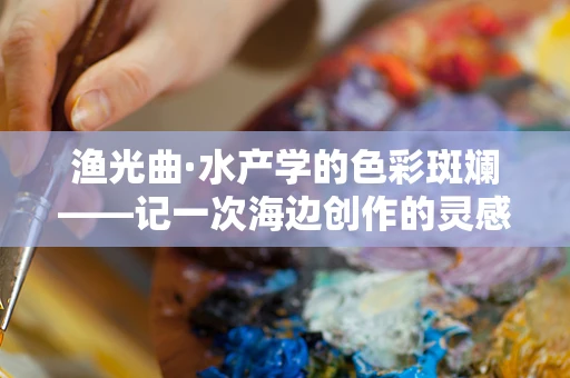 渔光曲·水产学的色彩斑斓——记一次海边创作的灵感之旅