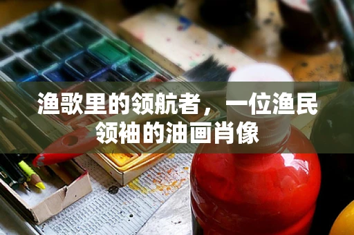 渔歌里的领航者，一位渔民领袖的油画肖像