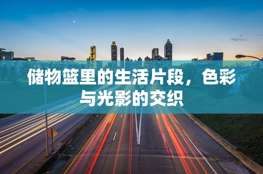 储物篮里的生活片段，色彩与光影的交织
