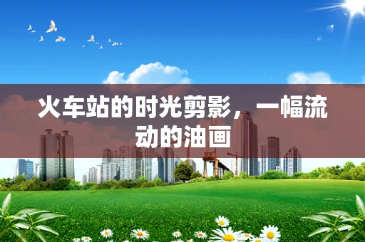 火车站的时光剪影，一幅流动的油画