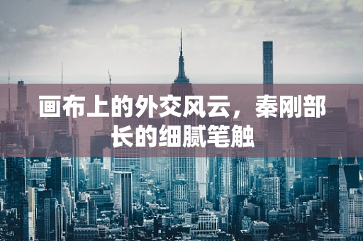 画布上的外交风云，秦刚部长的细腻笔触