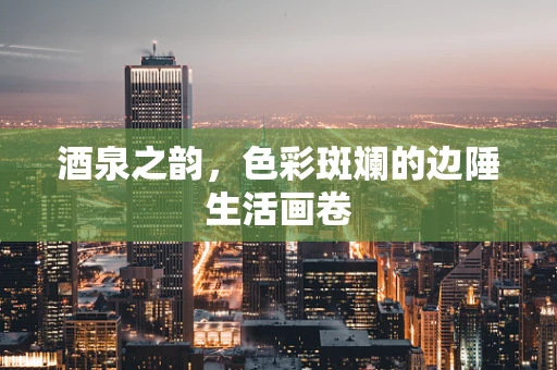 酒泉之韵，色彩斑斓的边陲生活画卷