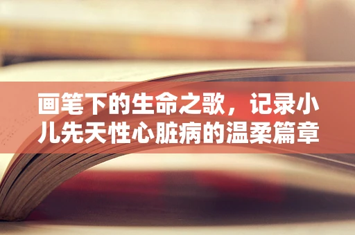 画笔下的生命之歌，记录小儿先天性心脏病的温柔篇章
