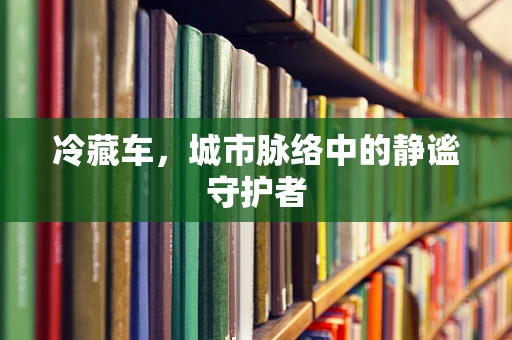 冷藏车，城市脉络中的静谧守护者