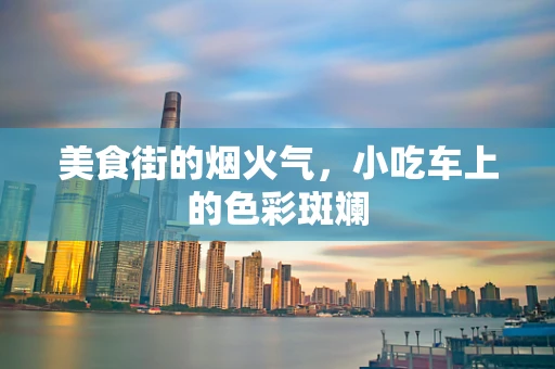 美食街的烟火气，小吃车上的色彩斑斓