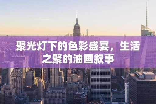 聚光灯下的色彩盛宴，生活之聚的油画叙事