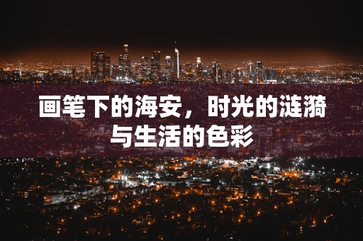 画笔下的海安，时光的涟漪与生活的色彩