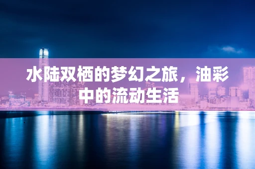 水陆双栖的梦幻之旅，油彩中的流动生活