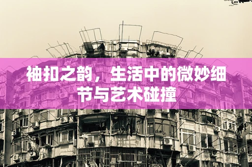 袖扣之韵，生活中的微妙细节与艺术碰撞