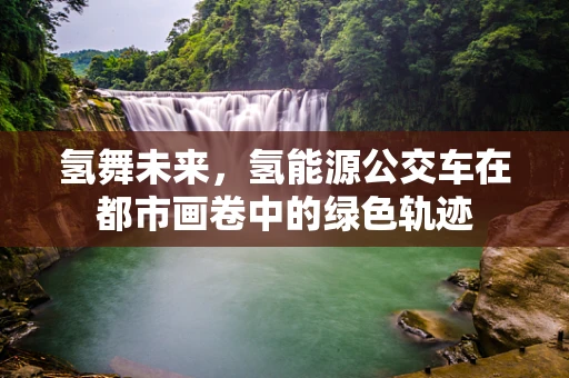 氢舞未来，氢能源公交车在都市画卷中的绿色轨迹