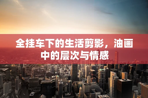 全挂车下的生活剪影，油画中的层次与情感