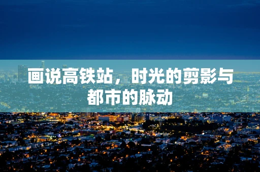 画说高铁站，时光的剪影与都市的脉动