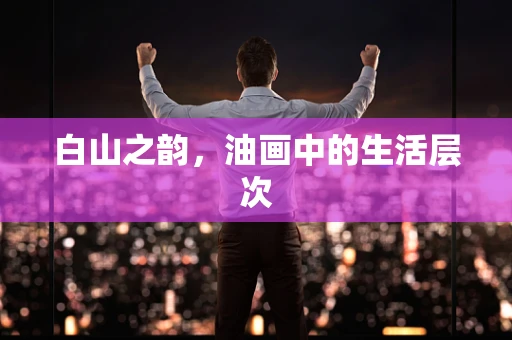 白山之韵，油画中的生活层次