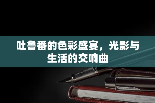 吐鲁番的色彩盛宴，光影与生活的交响曲