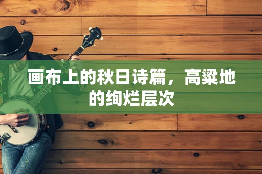 画布上的秋日诗篇，高粱地的绚烂层次