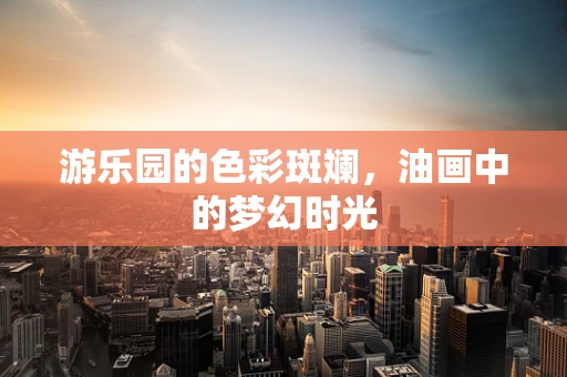 游乐园的色彩斑斓，油画中的梦幻时光