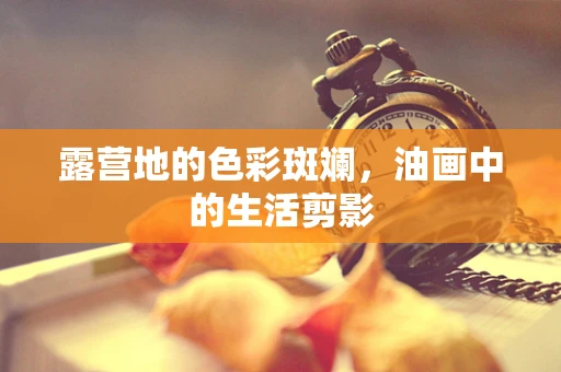 露营地的色彩斑斓，油画中的生活剪影