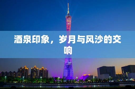 酒泉印象，岁月与风沙的交响
