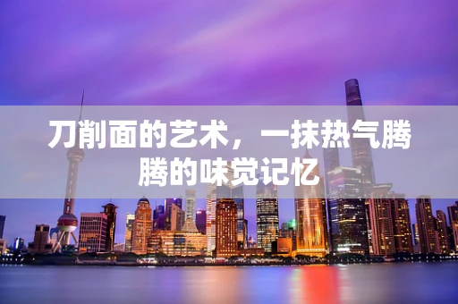 刀削面的艺术，一抹热气腾腾的味觉记忆