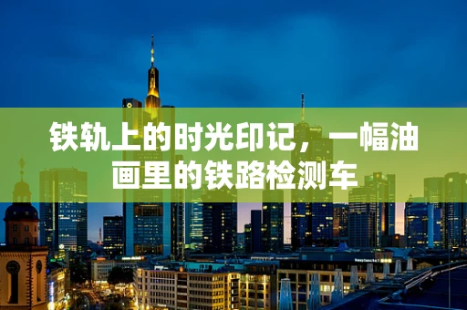 铁轨上的时光印记，一幅油画里的铁路检测车