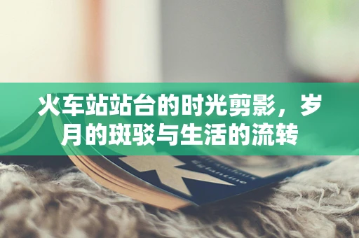 火车站站台的时光剪影，岁月的斑驳与生活的流转