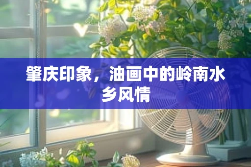 肇庆印象，油画中的岭南水乡风情