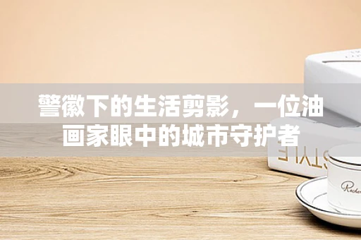 警徽下的生活剪影，一位油画家眼中的城市守护者