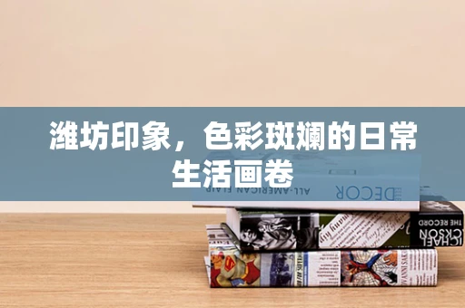 潍坊印象，色彩斑斓的日常生活画卷