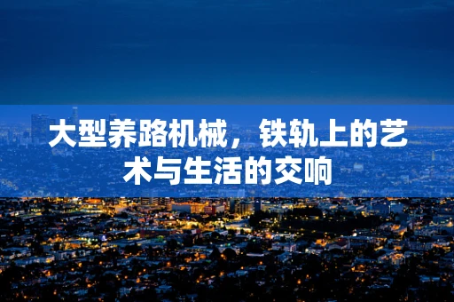大型养路机械，铁轨上的艺术与生活的交响