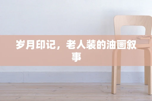 岁月印记，老人装的油画叙事