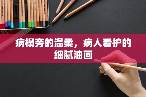 病榻旁的温柔，病人看护的细腻油画