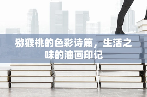 猕猴桃的色彩诗篇，生活之味的油画印记