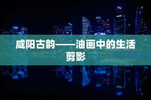 咸阳古韵——油画中的生活剪影
